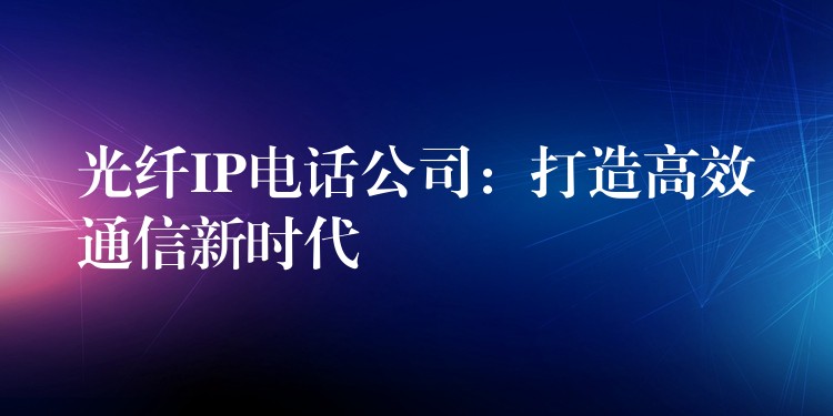  光纖IP電話公司：打造高效通信新時(shí)代