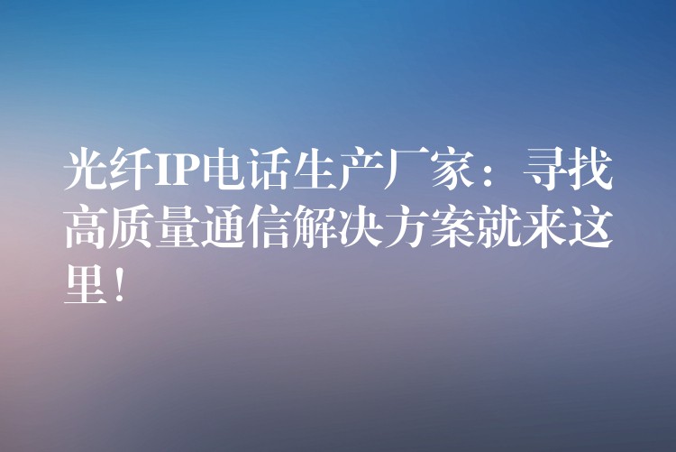  光纖IP電話生產(chǎn)廠家：尋找高質(zhì)量通信解決方案就來(lái)這里！