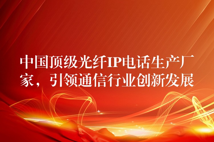  中國(guó)頂級(jí)光纖IP電話生產(chǎn)廠家，引領(lǐng)通信行業(yè)創(chuàng)新發(fā)展