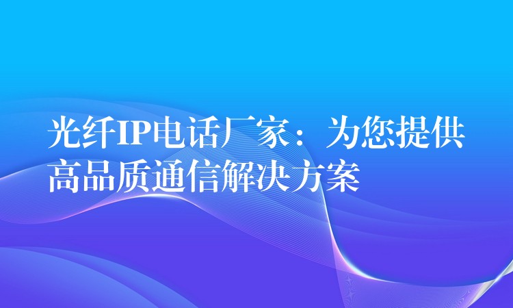  光纖IP電話廠家：為您提供高品質(zhì)通信解決方案