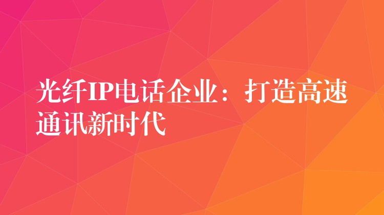 光纖IP電話企業(yè)：打造高速通訊新時代