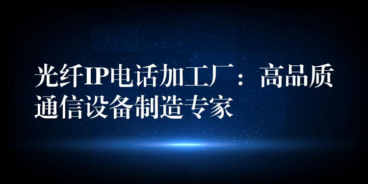  光纖IP電話加工廠：高品質(zhì)通信設備制造專家