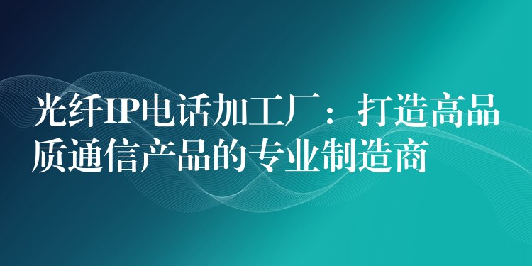  光纖IP電話加工廠：打造高品質(zhì)通信產(chǎn)品的專業(yè)制造商