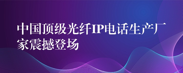 中國頂級光纖IP電話生產(chǎn)廠家震撼登場