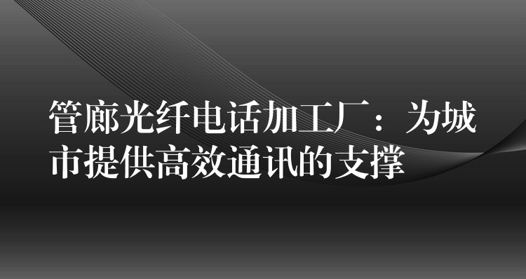  管廊光纖電話加工廠：為城市提供高效通訊的支撐