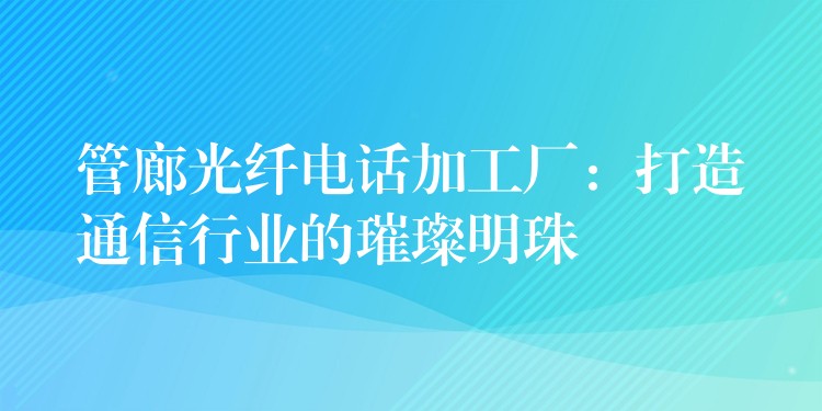  管廊光纖電話加工廠：打造通信行業(yè)的璀璨明珠