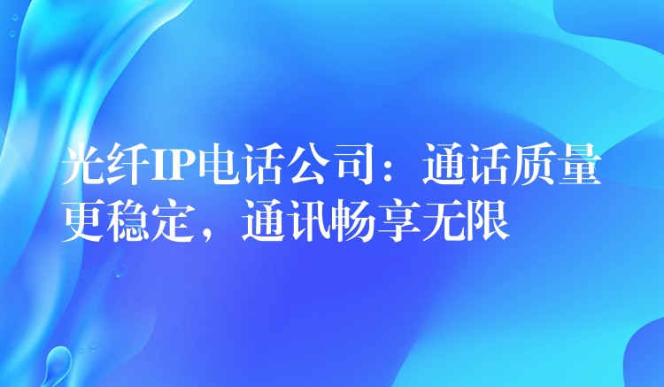  光纖IP電話公司：通話質(zhì)量更穩(wěn)定，通訊暢享無(wú)限