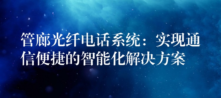  管廊光纖電話系統(tǒng)：實(shí)現(xiàn)通信便捷的智能化解決方案