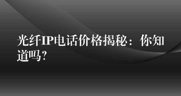  光纖IP電話價(jià)格揭秘：你知道嗎？