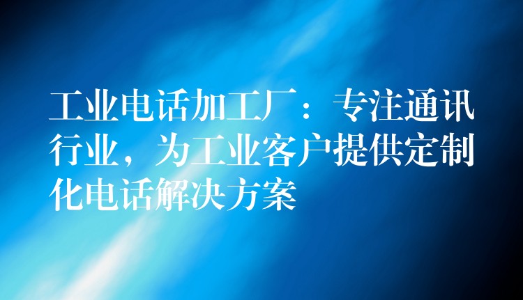  工業(yè)電話加工廠：專注通訊行業(yè)，為工業(yè)客戶提供定制化電話解決方案