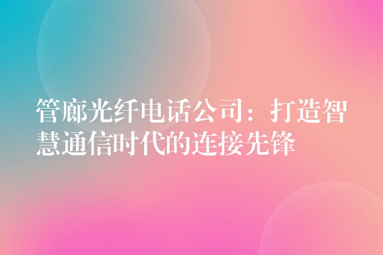  管廊光纖電話公司：打造智慧通信時(shí)代的連接先鋒