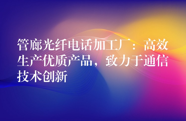  管廊光纖電話加工廠：高效生產(chǎn)優(yōu)質(zhì)產(chǎn)品，致力于通信技術(shù)創(chuàng)新