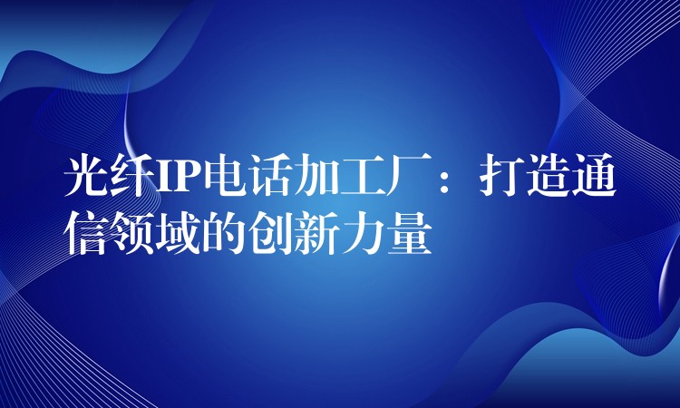  光纖IP電話加工廠：打造通信領(lǐng)域的創(chuàng)新力量