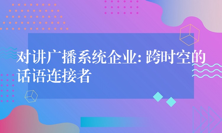  對(duì)講廣播系統(tǒng)企業(yè): 跨時(shí)空的話語(yǔ)連接者