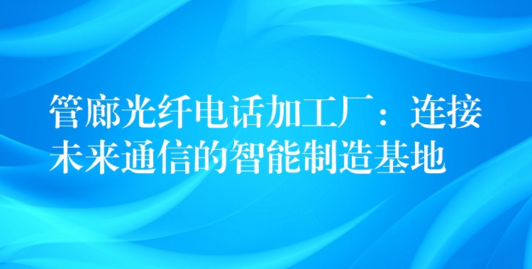  管廊光纖電話加工廠：連接未來(lái)通信的智能制造基地