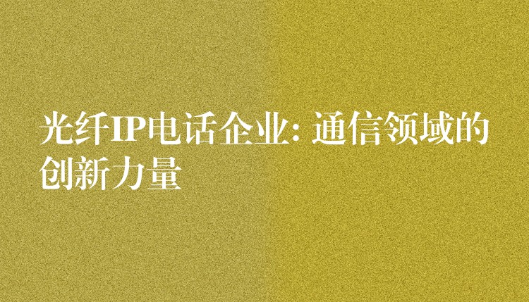  光纖IP電話企業(yè): 通信領(lǐng)域的創(chuàng)新力量