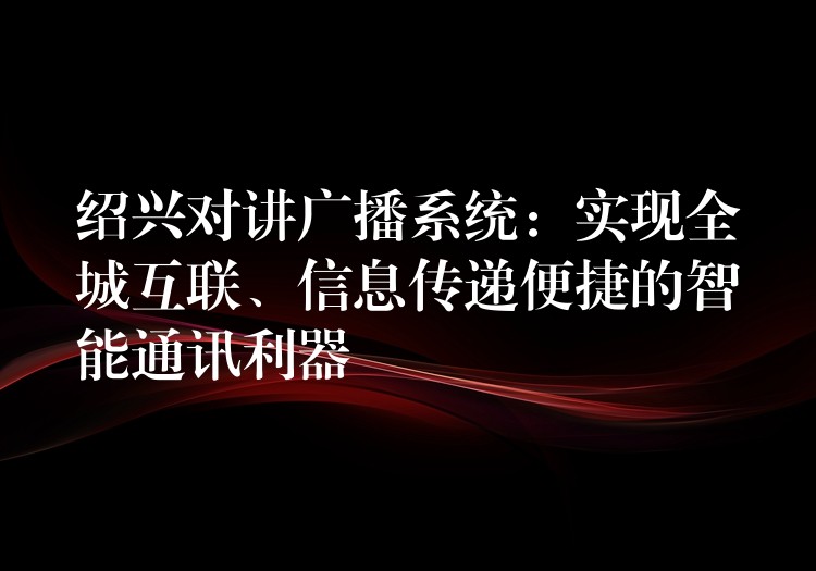  紹興對講廣播系統(tǒng)：實現(xiàn)全城互聯(lián)、信息傳遞便捷的智能通訊利器