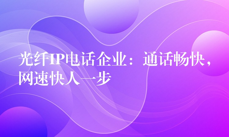  光纖IP電話企業(yè)：通話暢快，網(wǎng)速快人一步