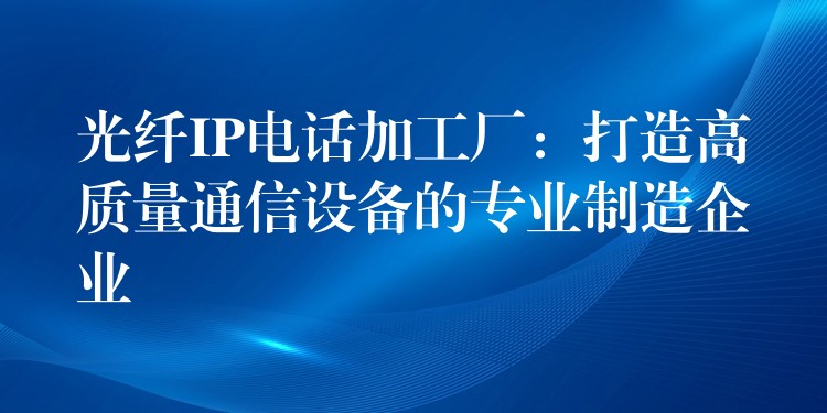  光纖IP電話加工廠：打造高質(zhì)量通信設(shè)備的專業(yè)制造企業(yè)