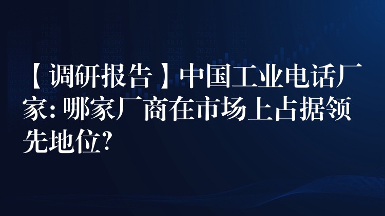  【調研報告】中國工業(yè)電話廠家: 哪家廠商在市場上占據領先地位？