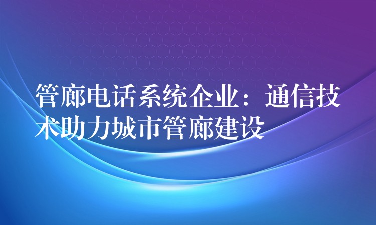 管廊電話系統(tǒng)企業(yè)：通信技術助力城市管廊建設