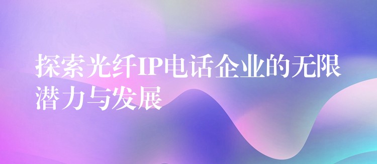  探索光纖IP電話企業(yè)的無(wú)限潛力與發(fā)展