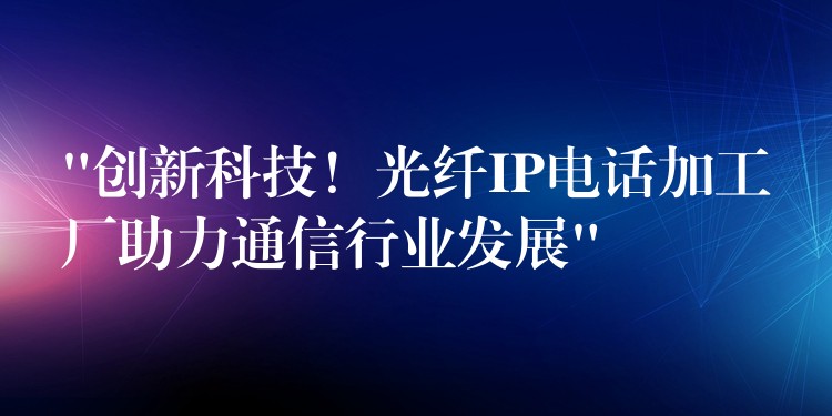  “創(chuàng)新科技！光纖IP電話加工廠助力通信行業(yè)發(fā)展”