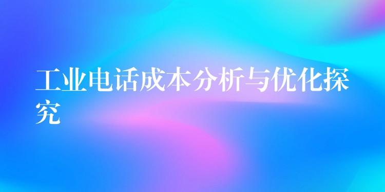  工業(yè)電話成本分析與優(yōu)化探究