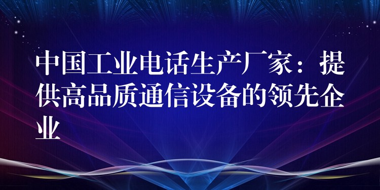 中國工業(yè)電話生產(chǎn)廠家：提供高品質(zhì)通信設(shè)備的領(lǐng)先企業(yè)