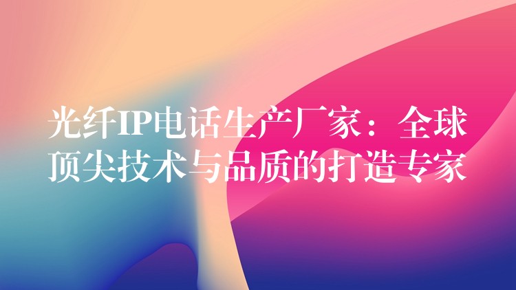  光纖IP電話生產(chǎn)廠家：全球頂尖技術(shù)與品質(zhì)的打造專家