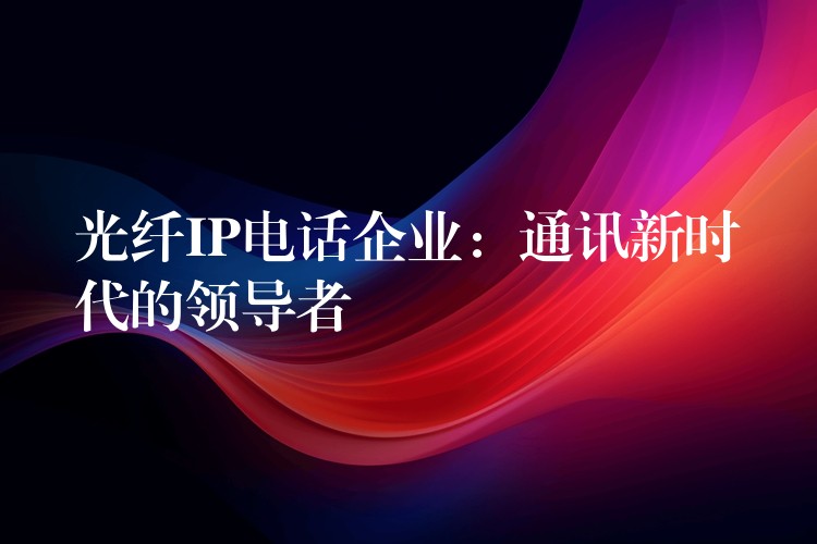  光纖IP電話企業(yè)：通訊新時(shí)代的領(lǐng)導(dǎo)者