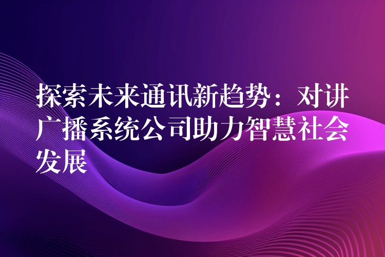  探索未來(lái)通訊新趨勢(shì)：對(duì)講廣播系統(tǒng)公司助力智慧社會(huì)發(fā)展