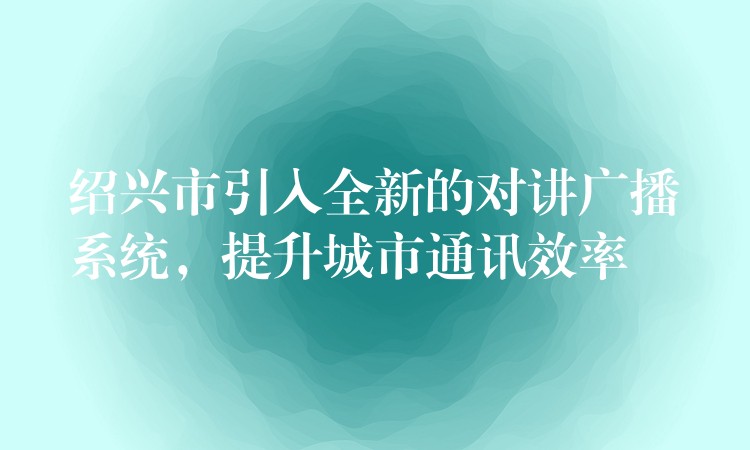  紹興市引入全新的對講廣播系統(tǒng)，提升城市通訊效率