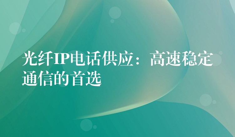  光纖IP電話供應(yīng)：高速穩(wěn)定通信的首選