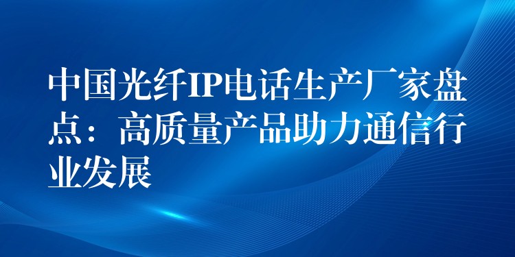  中國光纖IP電話生產(chǎn)廠家盤點：高質(zhì)量產(chǎn)品助力通信行業(yè)發(fā)展