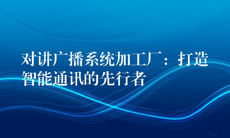  對講廣播系統(tǒng)加工廠：打造智能通訊的先行者