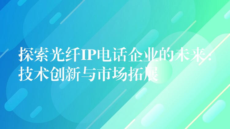  探索光纖IP電話企業(yè)的未來：技術(shù)創(chuàng)新與市場拓展