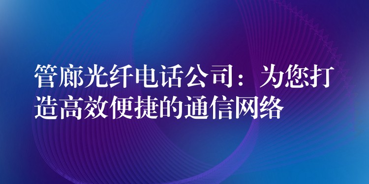  管廊光纖電話公司：為您打造高效便捷的通信網(wǎng)絡(luò)