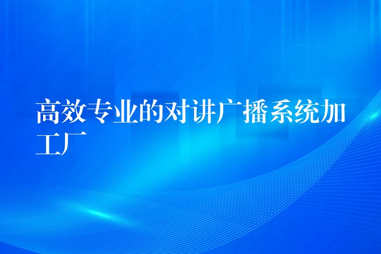 高效專業(yè)的對(duì)講廣播系統(tǒng)加工廠