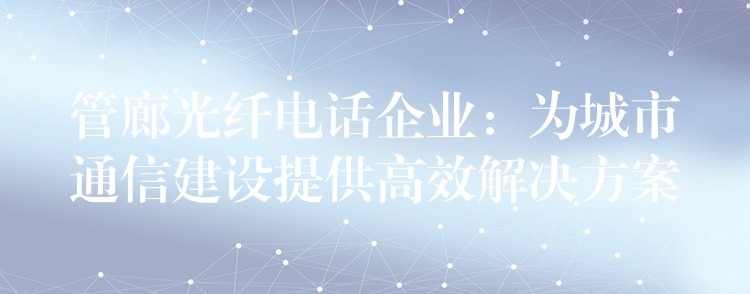  管廊光纖電話企業(yè)：為城市通信建設(shè)提供高效解決方案