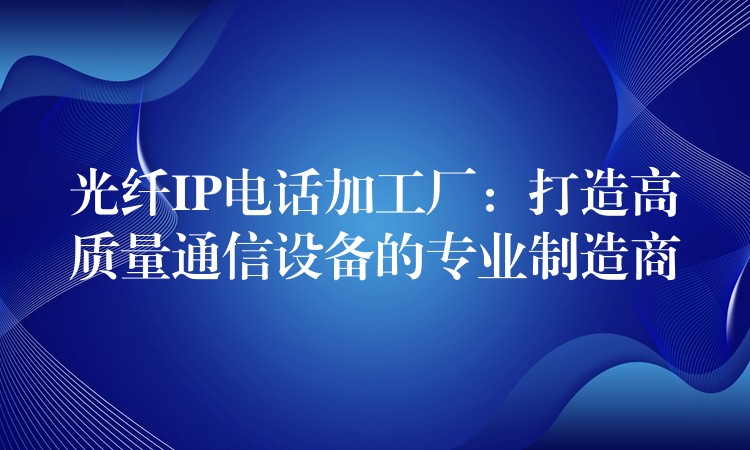  光纖IP電話加工廠：打造高質量通信設備的專業(yè)制造商