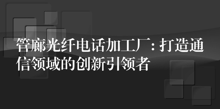  管廊光纖電話加工廠: 打造通信領(lǐng)域的創(chuàng)新引領(lǐng)者