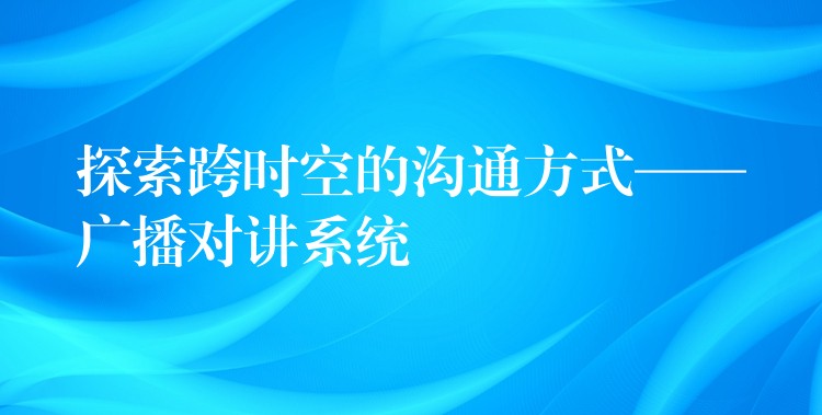  探索跨時(shí)空的溝通方式——廣播對(duì)講系統(tǒng)