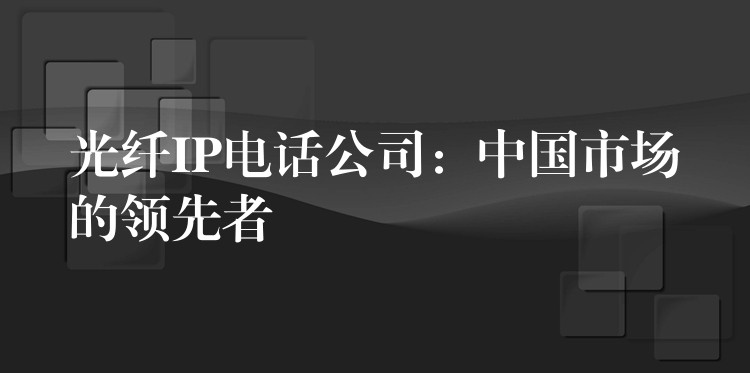  光纖IP電話公司：中國市場的領(lǐng)先者