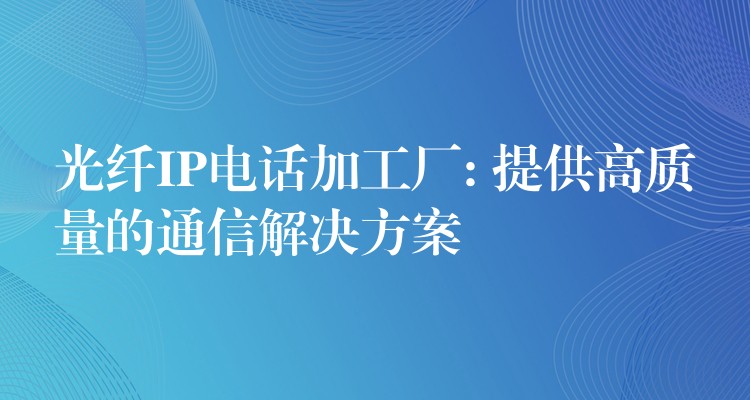  光纖IP電話加工廠: 提供高質量的通信解決方案