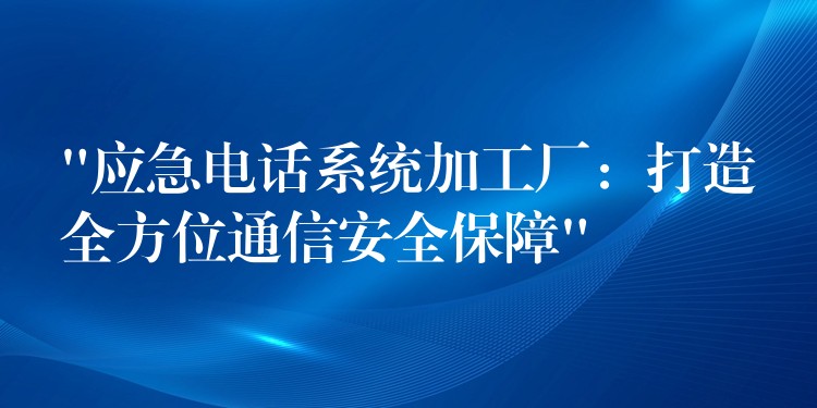  “應(yīng)急電話系統(tǒng)加工廠：打造全方位通信安全保障”