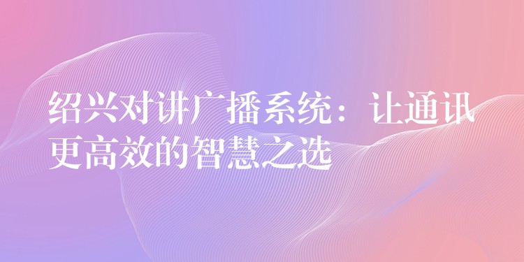 紹興對講廣播系統(tǒng)：讓通訊更高效的智慧之選