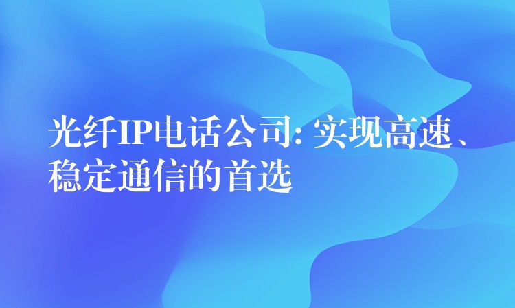  光纖IP電話公司: 實現(xiàn)高速、穩(wěn)定通信的首選