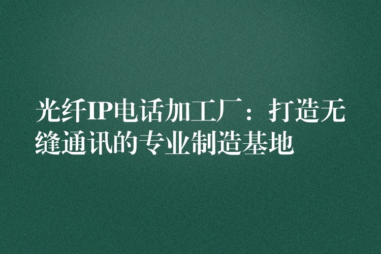  光纖IP電話加工廠：打造無縫通訊的專業(yè)制造基地