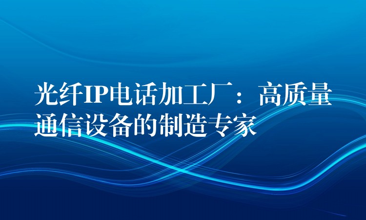  光纖IP電話加工廠：高質(zhì)量通信設(shè)備的制造專家